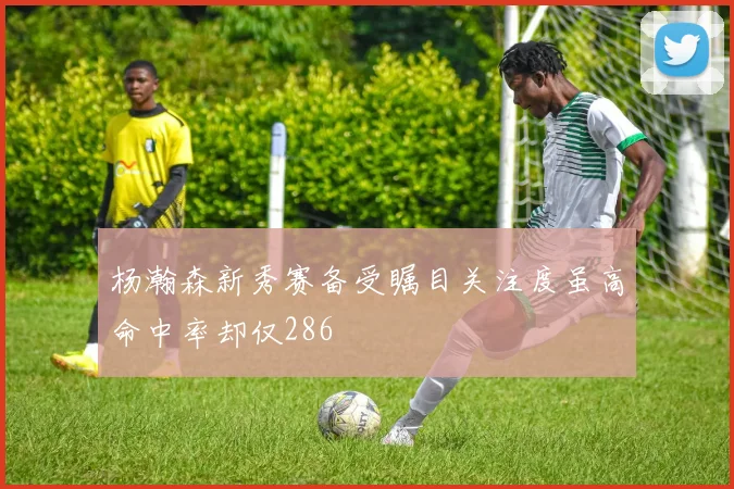 杨瀚森新秀赛备受瞩目关注度虽高命中率却仅286