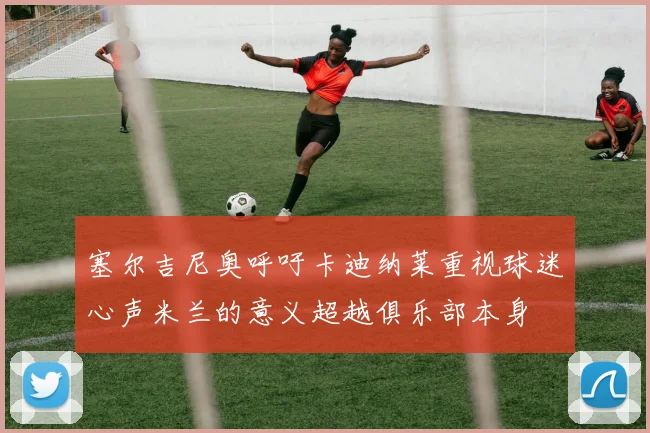 塞尔吉尼奥呼吁卡迪纳莱重视球迷心声米兰的意义超越俱乐部本身