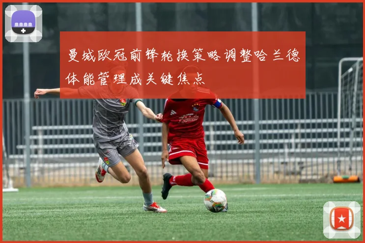 曼城欧冠前锋轮换策略调整哈兰德体能管理成关键焦点