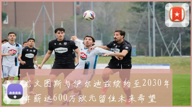 尤文图斯与伊尔迪兹续约至2030年年薪达600万欧元留住未来希望