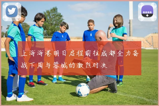 上海海港明日启程前往成都全力备战下周与蓉城的激烈对决