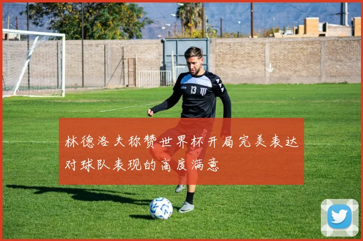 林德洛夫称赞世界杯开局完美表达对球队表现的高度满意