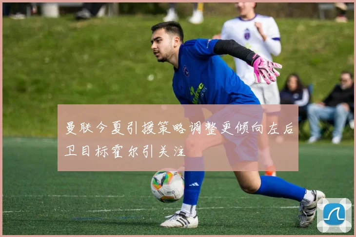 曼联今夏引援策略调整更倾向左后卫目标霍尔引关注