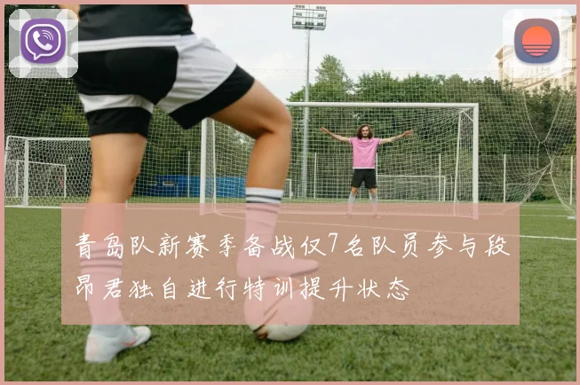 青岛队新赛季备战仅7名队员参与段昂君独自进行特训提升状态