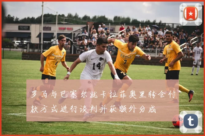 罗马与巴塞尔就卡拉菲奥里转会付款方式进行谈判并获额外分成