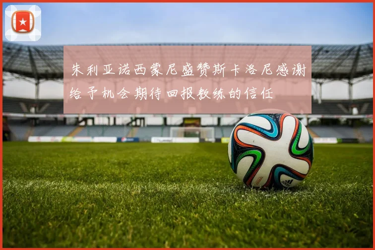 朱利亚诺西蒙尼盛赞斯卡洛尼感谢给予机会期待回报教练的信任