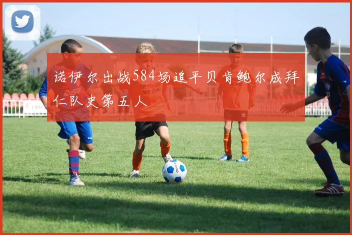 诺伊尔出战584场追平贝肯鲍尔成拜仁队史第五人