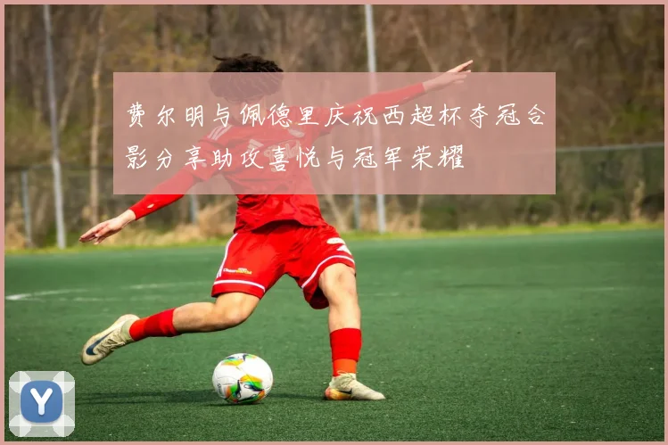 费尔明与佩德里庆祝西超杯夺冠合影分享助攻喜悦与冠军荣耀