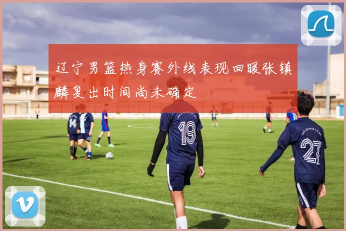 辽宁男篮热身赛外线表现回暖张镇麟复出时间尚未确定