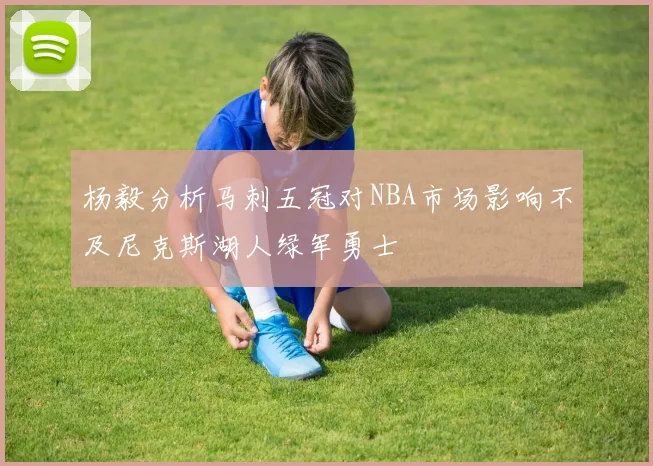 杨毅分析马刺五冠对NBA市场影响不及尼克斯湖人绿军勇士