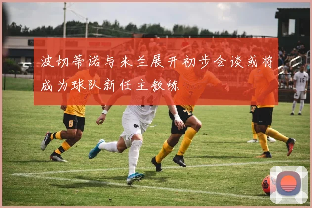 波切蒂诺与米兰展开初步会谈或将成为球队新任主教练