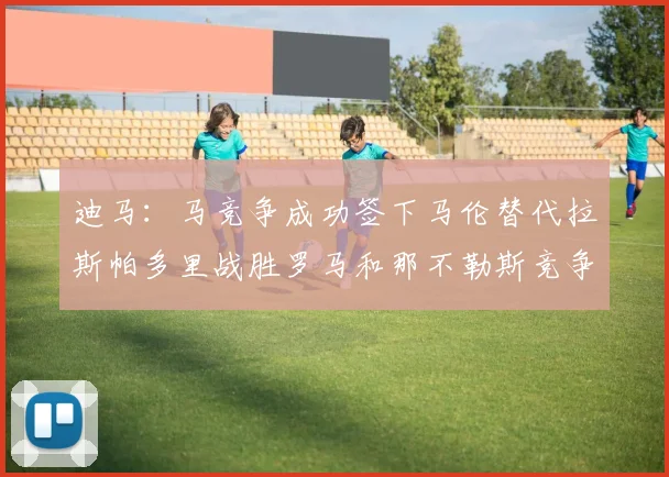 迪马：马竞争成功签下马伦替代拉斯帕多里战胜罗马和那不勒斯竞争