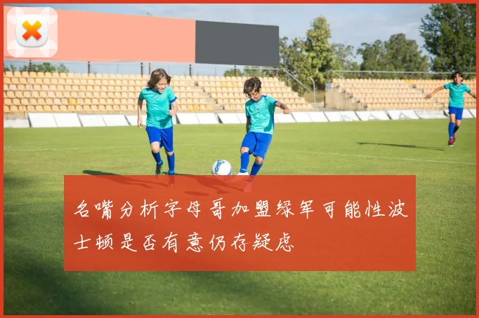 名嘴分析字母哥加盟绿军可能性波士顿是否有意仍存疑虑
