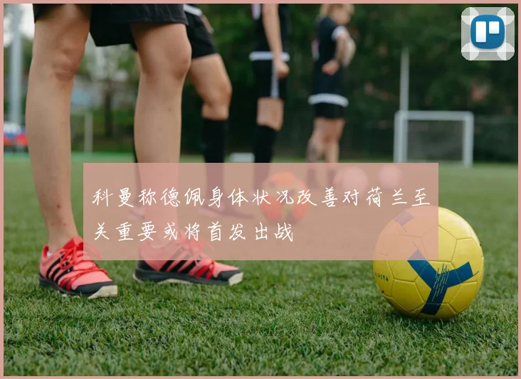 科曼称德佩身体状况改善对荷兰至关重要或将首发出战