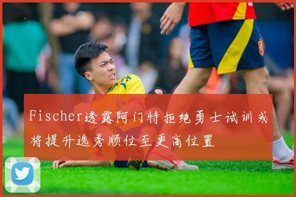 Fischer透露阿门特拒绝勇士试训或将提升选秀顺位至更高位置