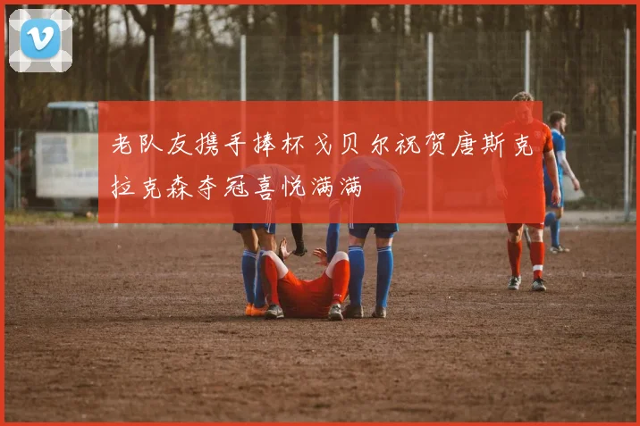 老队友携手捧杯戈贝尔祝贺唐斯克拉克森夺冠喜悦满满
